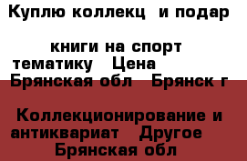 Куплю коллекц. и подар. книги на спорт. тематику › Цена ­ 10 000 - Брянская обл., Брянск г. Коллекционирование и антиквариат » Другое   . Брянская обл.